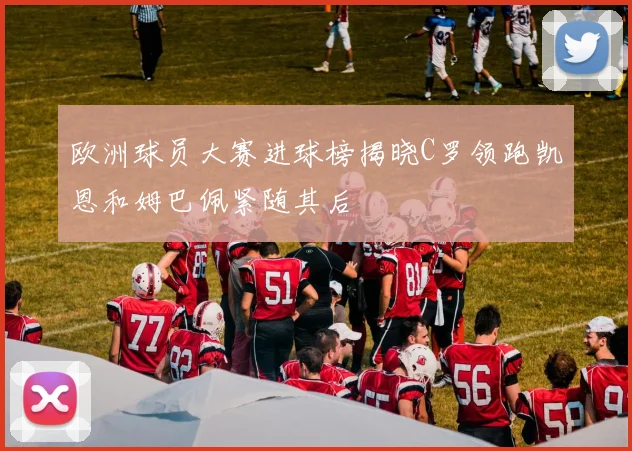 欧洲球员大赛进球榜揭晓C罗领跑凯恩和姆巴佩紧随其后
