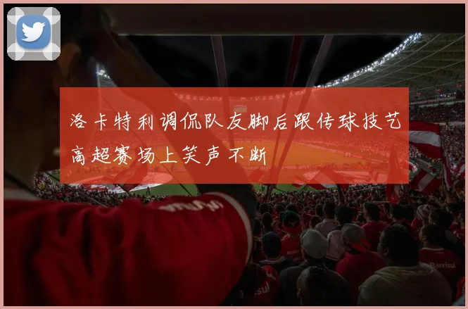 洛卡特利调侃队友脚后跟传球技艺高超赛场上笑声不断