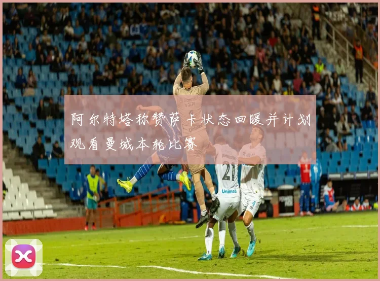 阿尔特塔称赞萨卡状态回暖并计划观看曼城本轮比赛