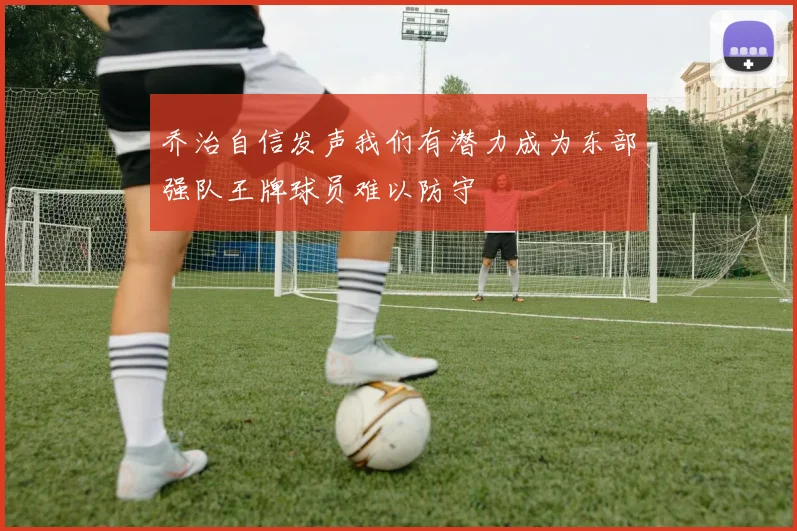 乔治自信发声我们有潜力成为东部强队王牌球员难以防守