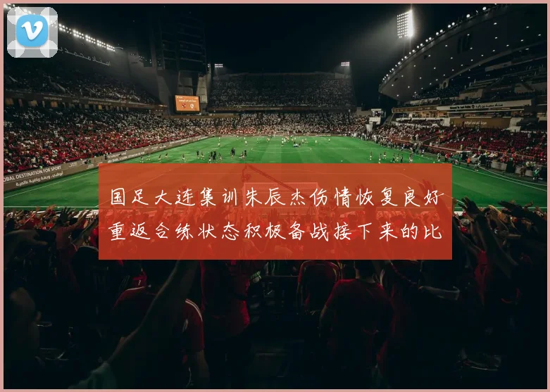 国足大连集训朱辰杰伤情恢复良好重返合练状态积极备战接下来的比赛