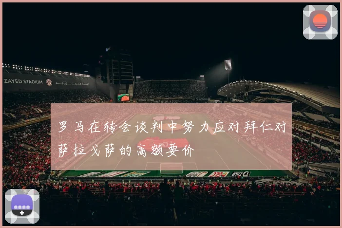 罗马在转会谈判中努力应对拜仁对萨拉戈萨的高额要价