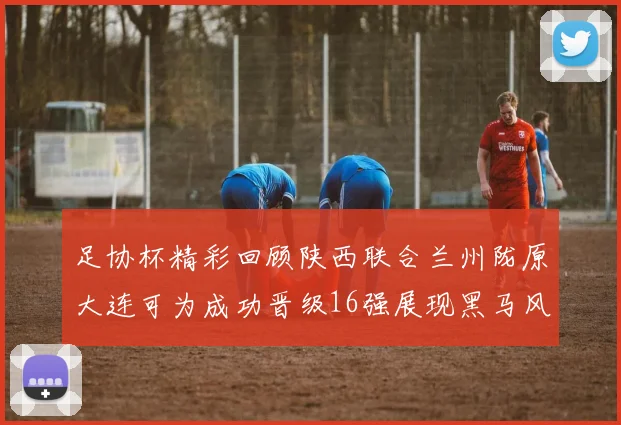 足协杯精彩回顾陕西联合兰州陇原大连可为成功晋级16强展现黑马风采
