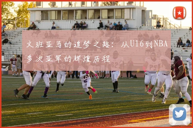 文班亚马的追梦之路：从U16到NBA多次亚军的辉煌历程