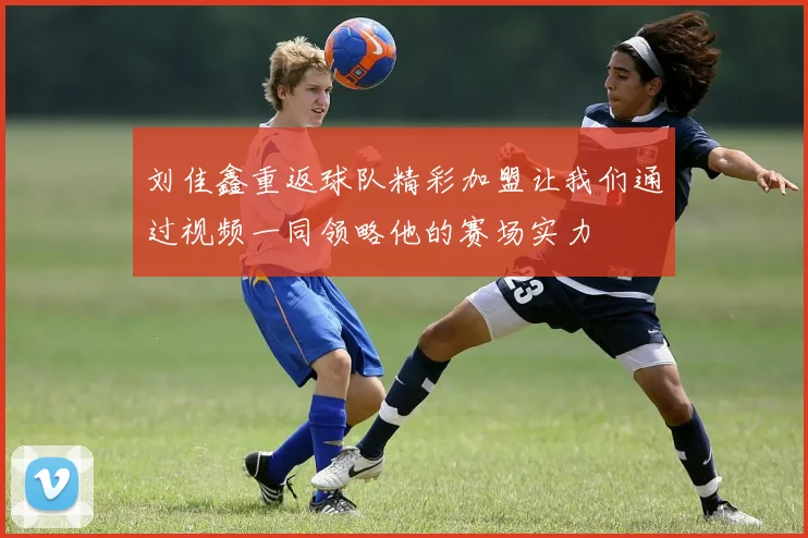 刘佳鑫重返球队精彩加盟让我们通过视频一同领略他的赛场实力