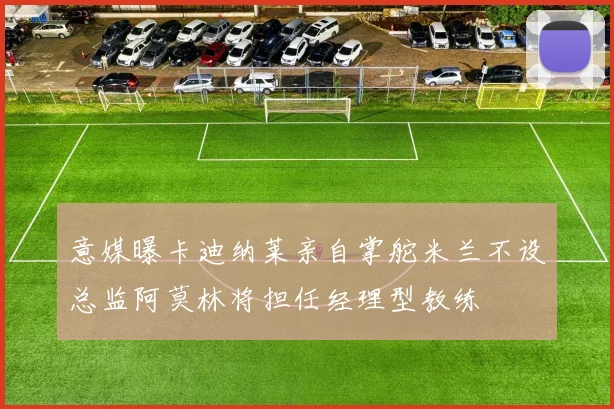 意媒曝卡迪纳莱亲自掌舵米兰不设总监阿莫林将担任经理型教练