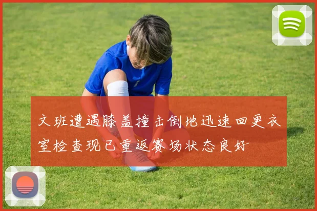 文班遭遇膝盖撞击倒地迅速回更衣室检查现已重返赛场状态良好