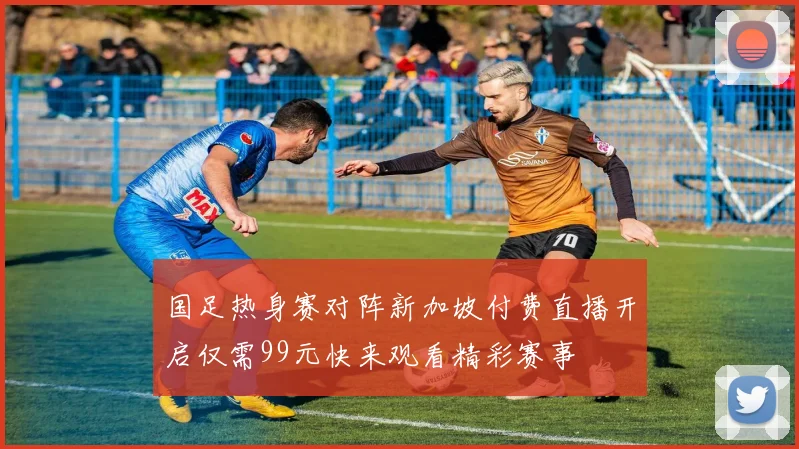国足热身赛对阵新加坡付费直播开启仅需99元快来观看精彩赛事