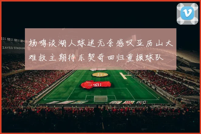 杨鸣谈湖人球迷无奈感叹亚历山大难救主期待东契奇回归重振球队