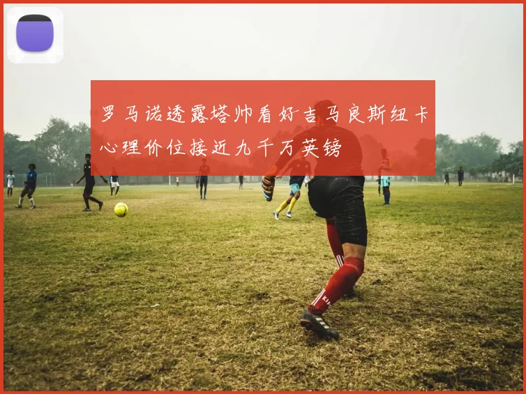 罗马诺透露塔帅看好吉马良斯纽卡心理价位接近九千万英镑