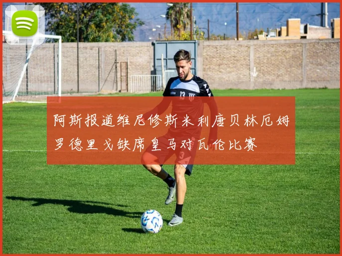 阿斯报道维尼修斯米利唐贝林厄姆罗德里戈缺席皇马对瓦伦比赛
