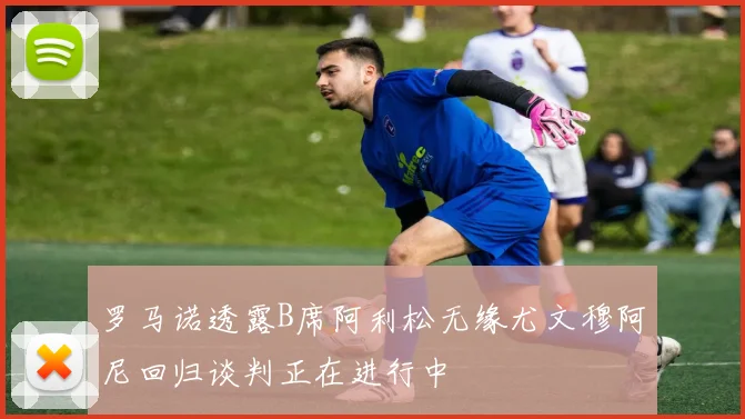 罗马诺透露B席阿利松无缘尤文穆阿尼回归谈判正在进行中