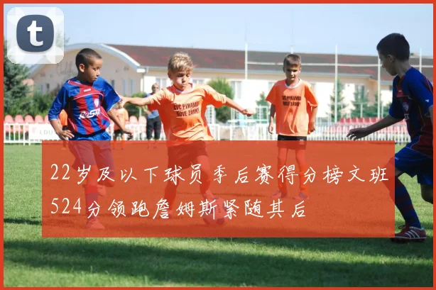 22岁及以下球员季后赛得分榜文班524分领跑詹姆斯紧随其后