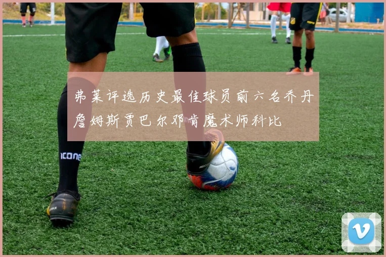 弗莱评选历史最佳球员前六名乔丹詹姆斯贾巴尔邓肯魔术师科比