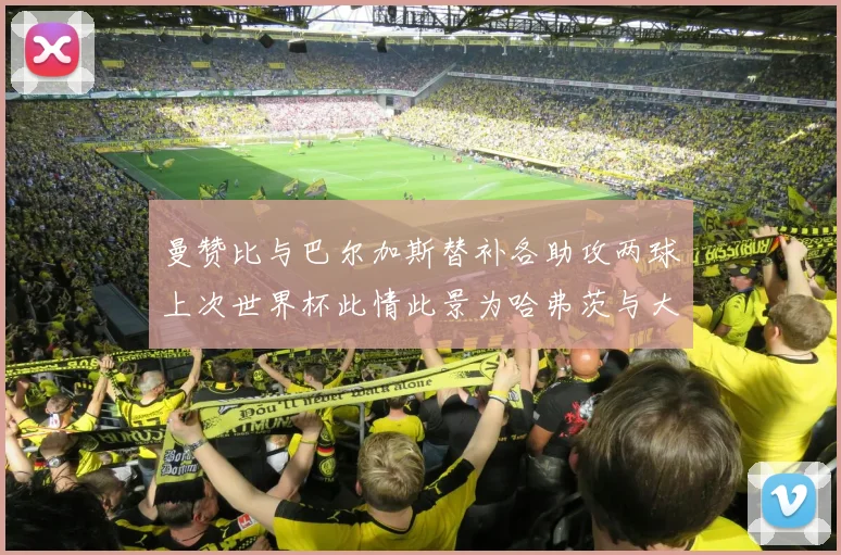 曼赞比与巴尔加斯替补各助攻两球上次世界杯此情此景为哈弗茨与大菲尔