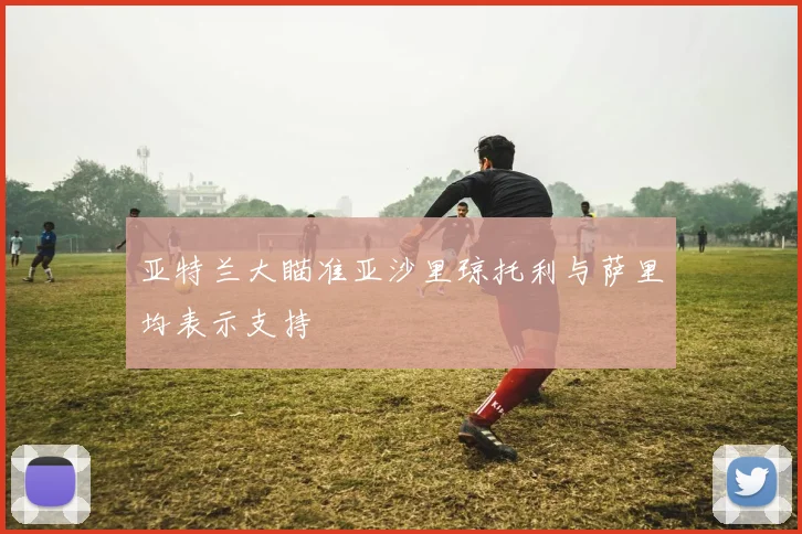亚特兰大瞄准亚沙里琼托利与萨里均表示支持