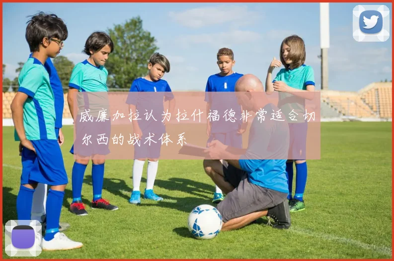 威廉加拉认为拉什福德非常适合切尔西的战术体系