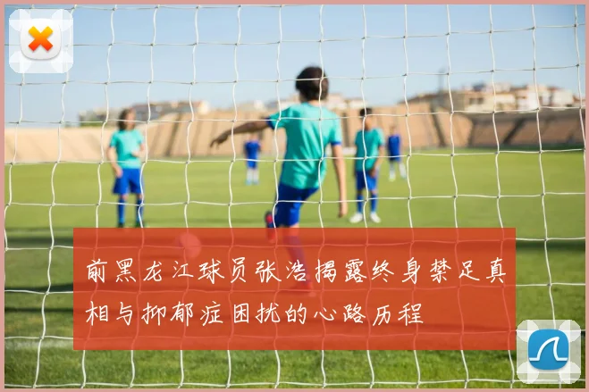 前黑龙江球员张浩揭露终身禁足真相与抑郁症困扰的心路历程