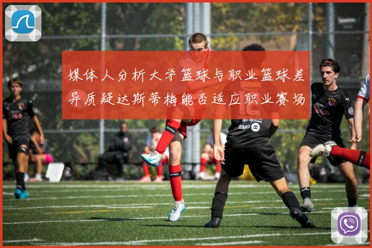 媒体人分析大学篮球与职业篮球差异质疑达斯蒂梅能否适应职业赛场
