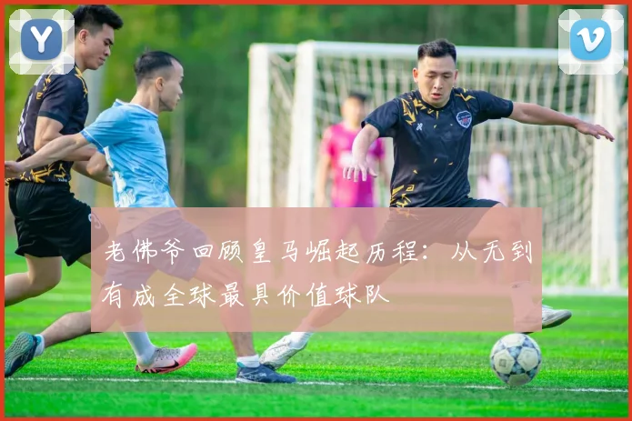 老佛爷回顾皇马崛起历程：从无到有成全球最具价值球队