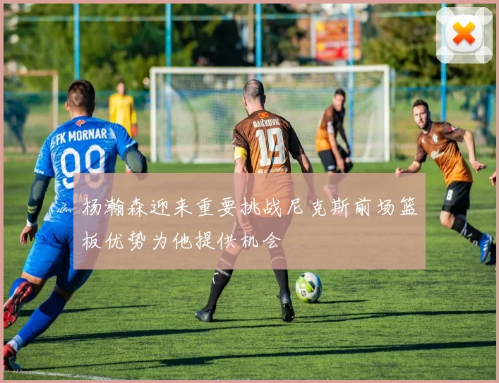 杨瀚森迎来重要挑战尼克斯前场篮板优势为他提供机会