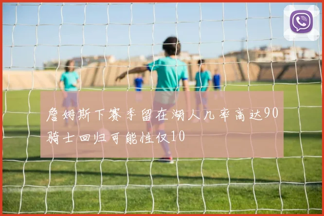 詹姆斯下赛季留在湖人几率高达90骑士回归可能性仅10