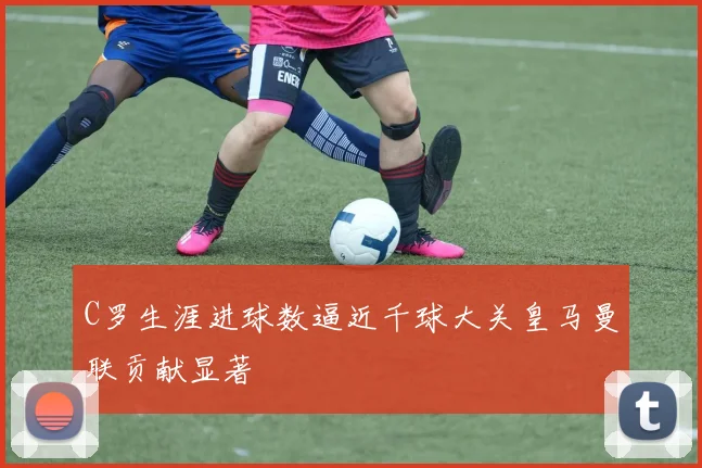 C罗生涯进球数逼近千球大关皇马曼联贡献显著
